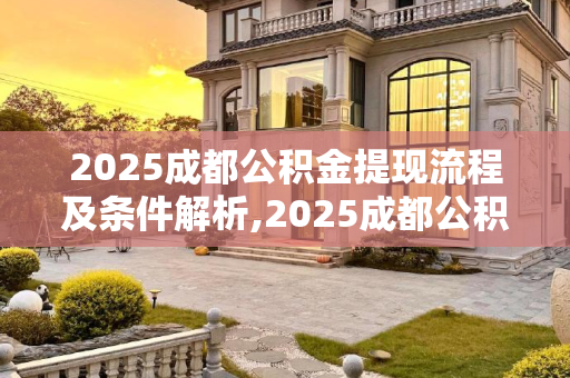 2025成都公积金提现流程及条件解析,2025成都公积金提现要满足什么流程