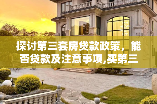 探讨第三套房贷款政策，能否贷款及注意事项,买第三套房还能贷款吗