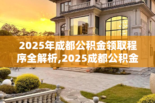 2025年成都公积金领取程序全解析,2025成都公积金领取程序包含哪些