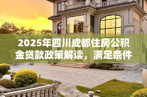 2025年四川成都住房公积金贷款政策解读，满足条件与要求,2025四川成都住房公积金贷款需满足哪些有哪些要求
