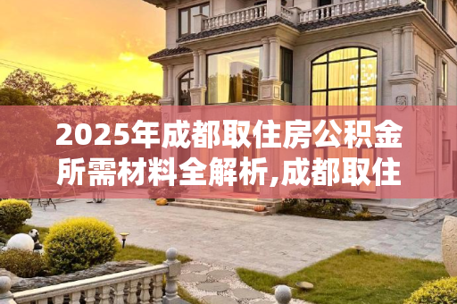 2025年成都取住房公积金所需材料全解析,成都取住房公积金材料包括什么2025