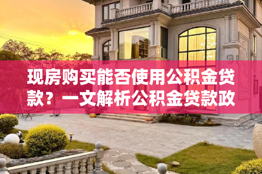 现房购买能否使用公积金贷款？一文解析公积金贷款政策与现房购买流程,现房不能用公积金贷款吗