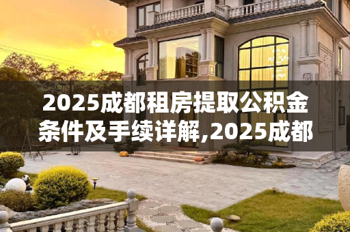 2025成都租房提取公积金条件及手续详解,2025成都租房提取公积金条件及有什么手续