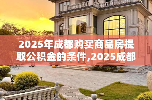 2025年成都购买商品房提取公积金的条件,2025成都购买商品房提取公积金要满足什么条件