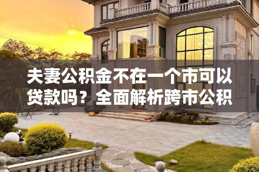 夫妻公积金不在一个市可以贷款吗？全面解析跨市公积金贷款政策,夫妻公积金不在一个市可以贷款吗