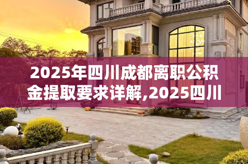 2025年四川成都离职公积金提取要求详解,2025四川成都离职公积金提取的要求是什么