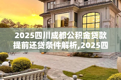 2025四川成都公积金贷款提前还贷条件解析,2025四川成都公积金贷款提前还贷条件包含哪些