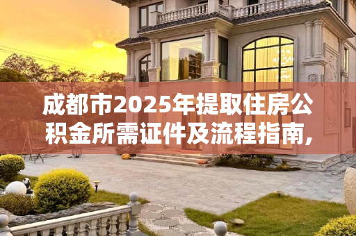 成都市2025年提取住房公积金所需证件及流程指南,2025成都市取住房公积金证件有哪些