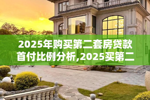 2025年购买第二套房贷款首付比例分析,2025买第二套房贷款首付几成