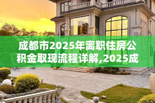 成都市2025年离职住房公积金取现流程详解,2025成都市离职住房公积金取现需要满足的流程是怎样规定的