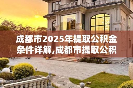 成都市2025年提取公积金条件详解,成都市提取公积金条件包括什么2025