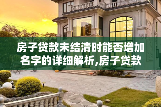 房子贷款未结清时能否增加名字的详细解析,房子贷款没还完可以加名字么
