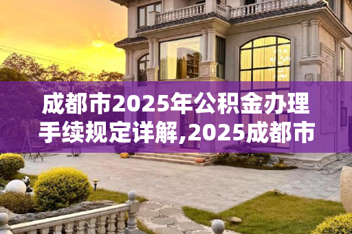 成都市2025年公积金办理手续规定详解,2025成都市公积金办理的需要满足的手续是怎样规定的