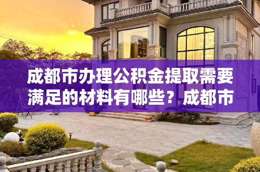 成都市办理公积金提取需要满足的材料有哪些？成都市办理公积金提取需要满足的材料有哪些