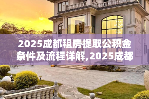 2025成都租房提取公积金条件及流程详解,2025成都租房提取公积金条件及有什么流程