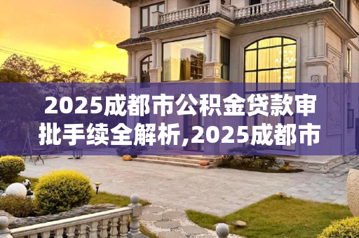 2025成都市公积金贷款审批手续全解析,2025成都市公积金贷款审批手续包含哪些