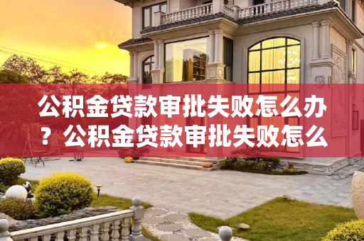公积金贷款审批失败怎么办？公积金贷款审批失败怎么办