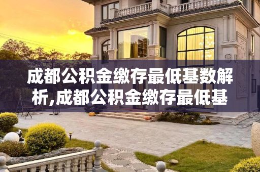 成都公积金缴存最低基数解析,成都公积金缴存最低基数能有多少