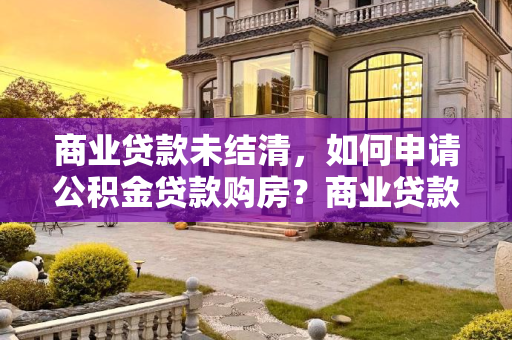 商业贷款未结清，如何申请公积金贷款购房？商业贷款没还清可以申请公积金买房吗