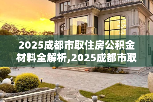 2025成都市取住房公积金材料全解析,2025成都市取住房公积金材料包括哪些