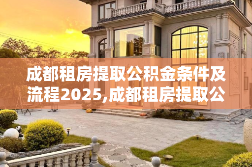 成都租房提取公积金条件及流程2025,成都租房提取公积金条件及有什么流程2025