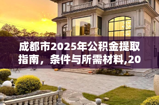 成都市2025年公积金提取指南，条件与所需材料,2025成都市公积金提取需要什么有哪些条件