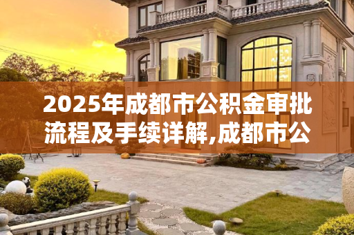 2025年成都市公积金审批流程及手续详解,成都市公积金审批有什么手续2025