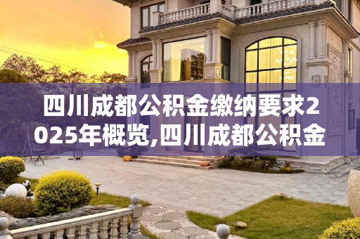 四川成都公积金缴纳要求2025年概览,四川成都公积金缴纳有哪些要求2025