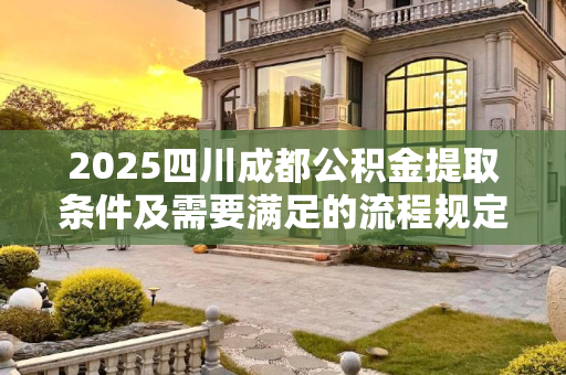 2025四川成都公积金提取条件及需要满足的流程规定,2025四川成都公积金提取条件及需要满足的流程是怎样规定的