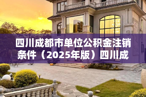四川成都市单位公积金注销条件（2025年版）四川成都市单位公积金注销有什么条件2025