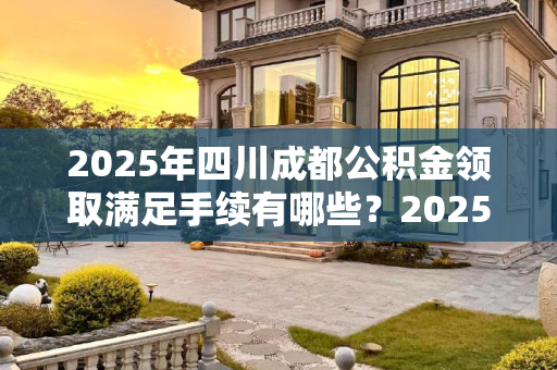 2025年四川成都公积金领取满足手续有哪些？2025四川成都公积金领取满足手续有哪些