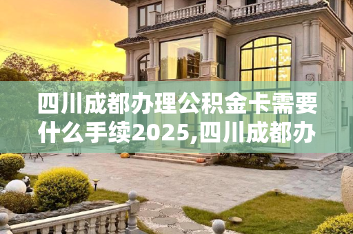 四川成都办理公积金卡需要什么手续2025,四川成都办理公积金卡需要什么手续2025