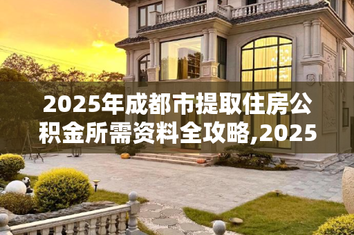 2025年成都市提取住房公积金所需资料全攻略,2025成都市取住房公积金资料有哪些