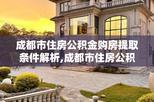 成都市住房公积金购房提取条件解析,成都市住房公积金购房提取条件是什么