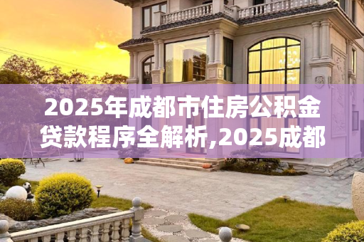 2025年成都市住房公积金贷款程序全解析,2025成都市住房公积金贷款有哪些程序