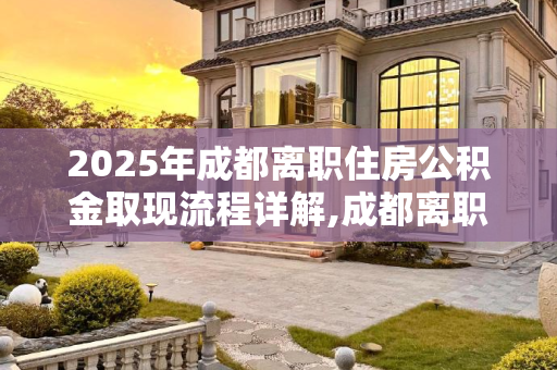 2025年成都离职住房公积金取现流程详解,成都离职住房公积金取现有哪些流程2025