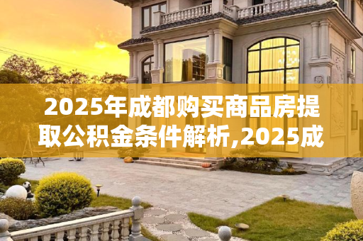 2025年成都购买商品房提取公积金条件解析,2025成都购买商品房提取公积金需要满足的条件有哪些