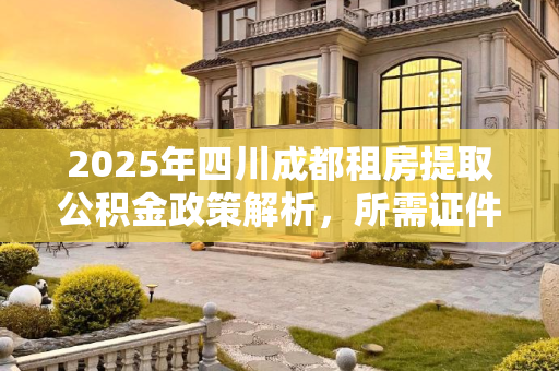2025年四川成都租房提取公积金政策解析，所需证件一览,2025四川成都租房提取公积金要满足什么证件