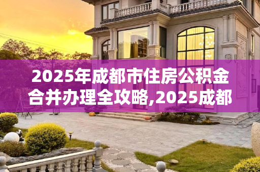2025年成都市住房公积金合并办理全攻略,2025成都市住房公积金合并办理需要什么流程