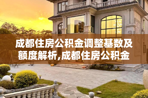 成都住房公积金调整基数及额度解析,成都住房公积金怎么调整基数能有多少