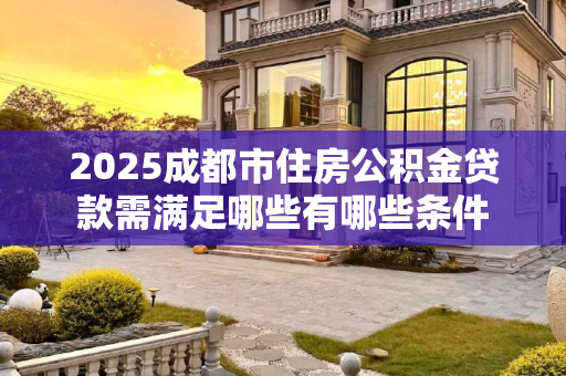 2025成都市住房公积金贷款需满足哪些有哪些条件
