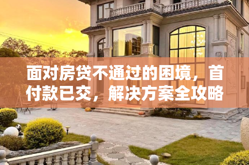 面对房贷不通过的困境，首付款已交，解决方案全攻略,首付款交了房贷不通过怎么办
