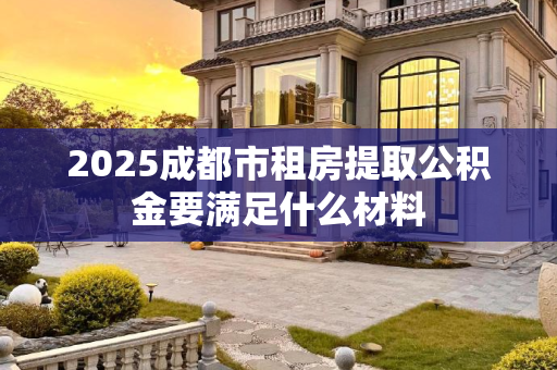 2025成都市租房提取公积金要满足什么材料