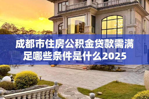成都市住房公积金贷款需满足哪些条件是什么2025