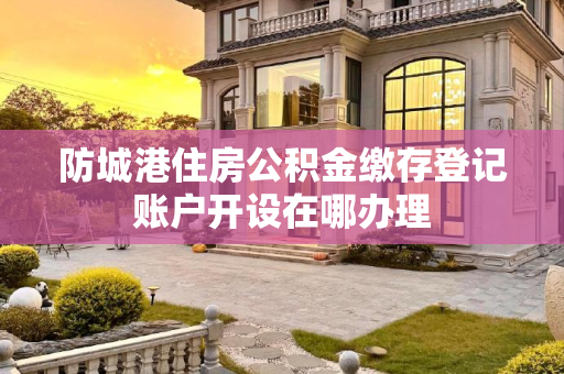 防城港住房公积金缴存登记账户开设在哪办理