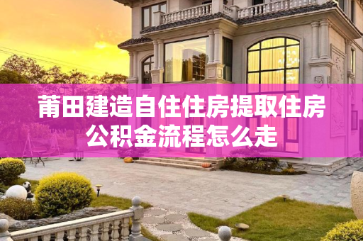 莆田建造自住住房提取住房公积金流程怎么走