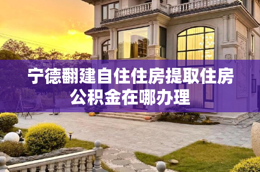 宁德翻建自住住房提取住房公积金在哪办理