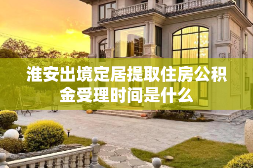 淮安出境定居提取住房公积金受理时间是什么