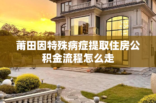 莆田因特殊病症提取住房公积金流程怎么走