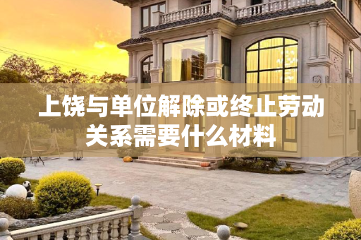 上饶与单位解除或终止劳动关系需要什么材料